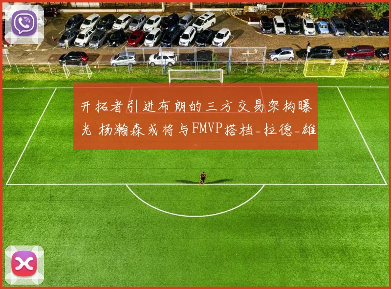 开拓者引进布朗的三方交易架构曝光 杨瀚森或将与FMVP搭档_拉德_雄鹿_迪亚