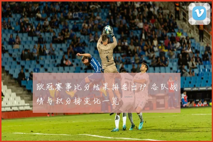 欧冠赛事比分结果排名出炉 各队战绩与积分榜变化一览