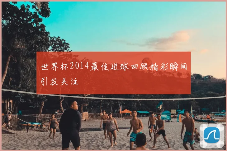 世界杯2014最佳进球回顾精彩瞬间引发关注