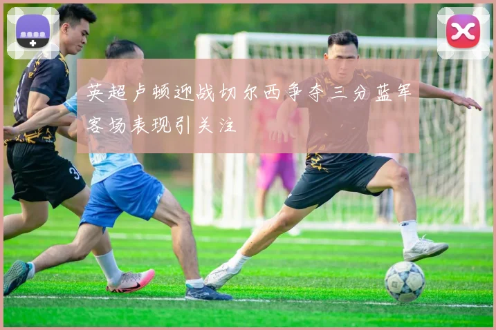 英超卢顿迎战切尔西争夺三分蓝军客场表现引关注