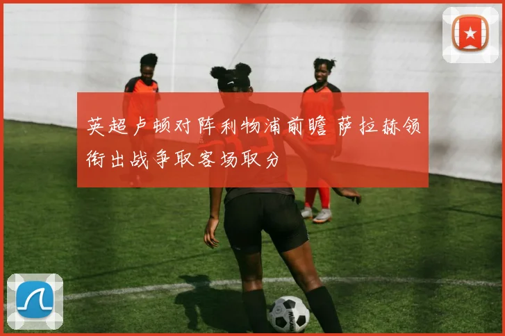 英超卢顿对阵利物浦前瞻 萨拉赫领衔出战争取客场取分