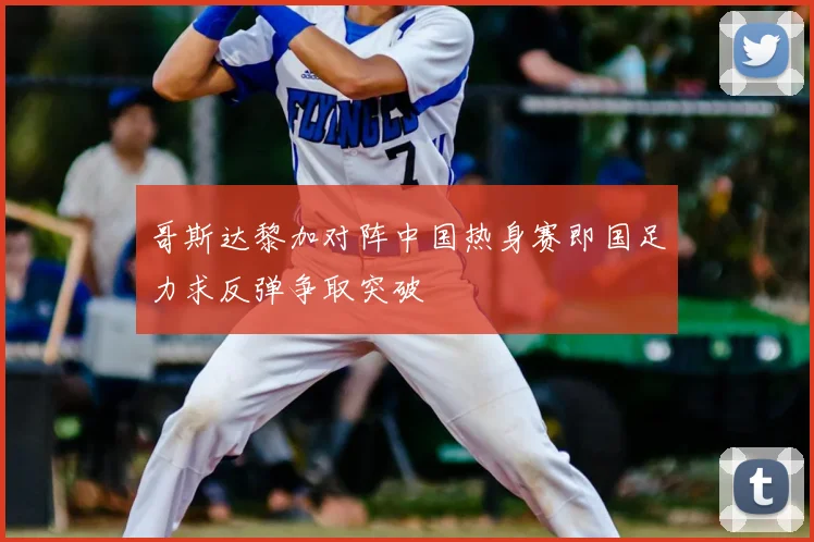 哥斯达黎加对阵中国热身赛即国足力求反弹争取突破